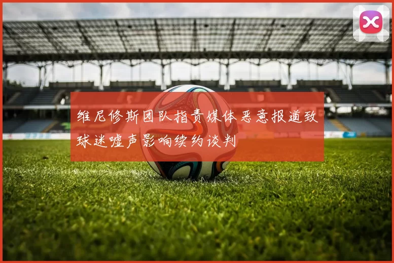 维尼修斯团队指责媒体恶意报道致球迷嘘声影响续约谈判
