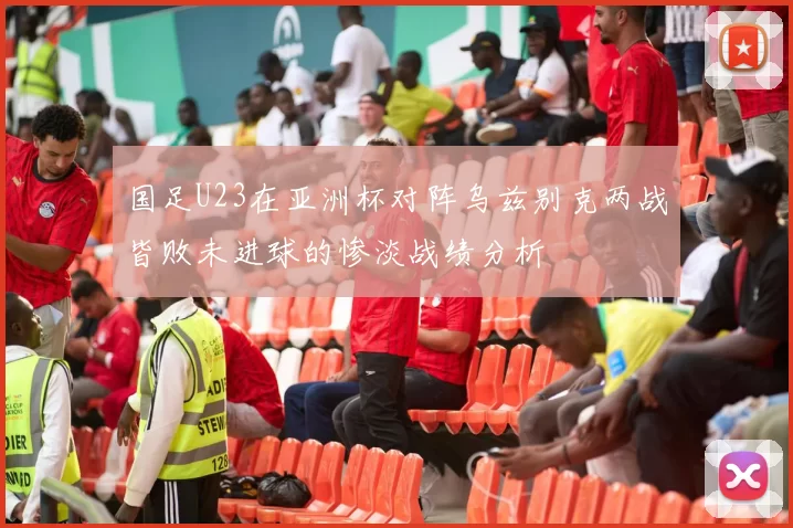 国足U23在亚洲杯对阵乌兹别克两战皆败未进球的惨淡战绩分析