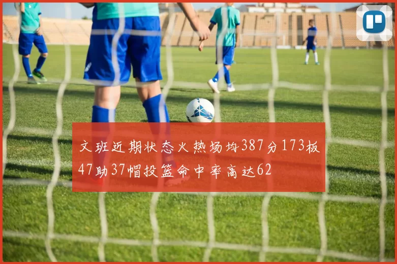 文班近期状态火热场均387分173板47助37帽投篮命中率高达62