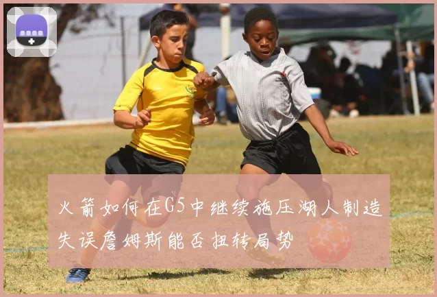 火箭如何在G5中继续施压湖人制造失误詹姆斯能否扭转局势