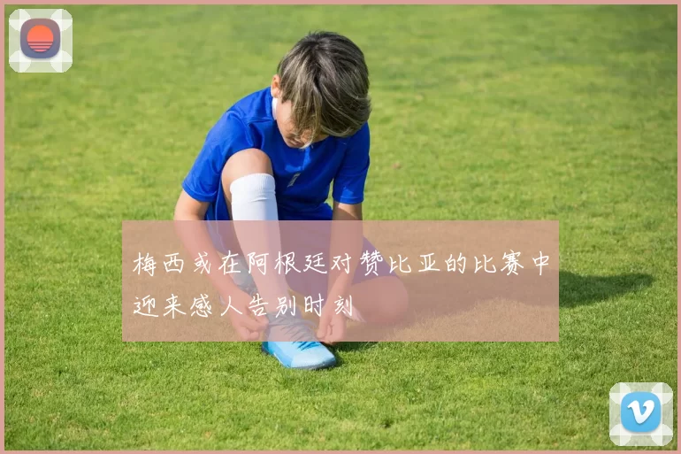 梅西或在阿根廷对赞比亚的比赛中迎来感人告别时刻