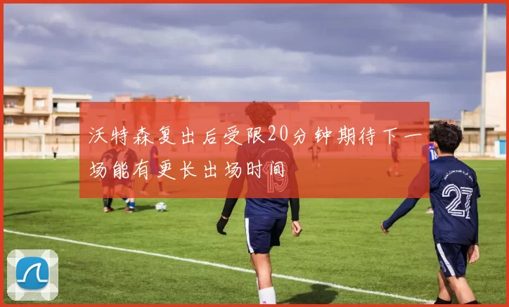沃特森复出后受限20分钟期待下一场能有更长出场时间