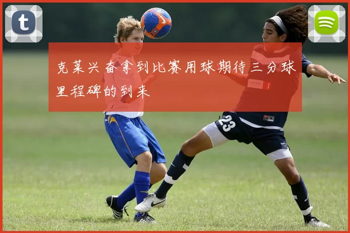 克莱兴奋拿到比赛用球期待三分球里程碑的到来