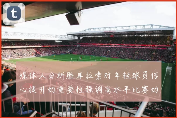 媒体人分析胜库拉索对年轻球员信心提升的重要性强调高水平比赛的必要性