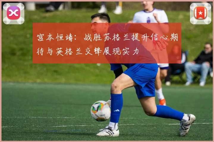 宫本恒靖：战胜苏格兰提升信心期待与英格兰交锋展现实力
