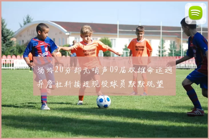 场均20分却无哨声09届双雄命运迥异詹杜科接近现役球员默默观望
