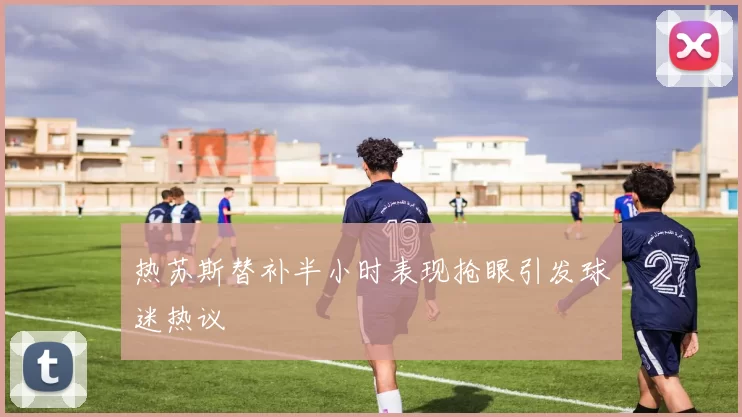 热苏斯替补半小时表现抢眼引发球迷热议