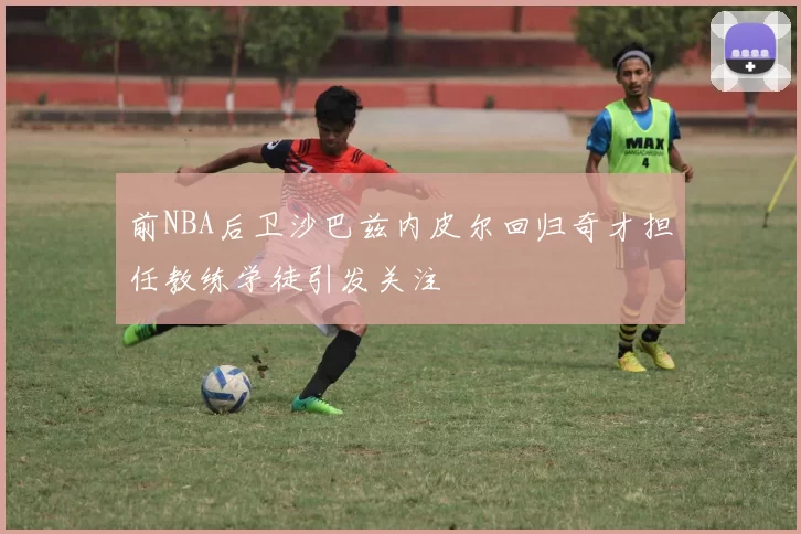 前NBA后卫沙巴兹内皮尔回归奇才担任教练学徒引发关注