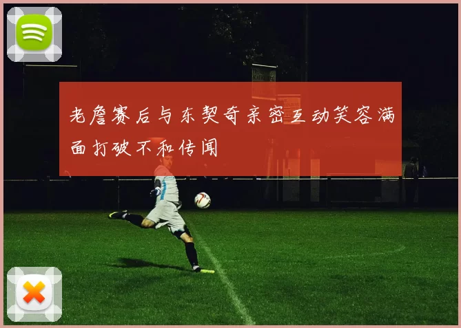 老詹赛后与东契奇亲密互动笑容满面打破不和传闻