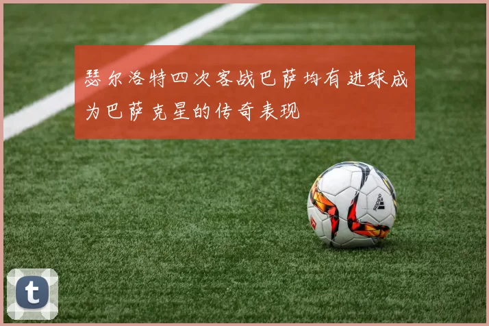 瑟尔洛特四次客战巴萨均有进球成为巴萨克星的传奇表现