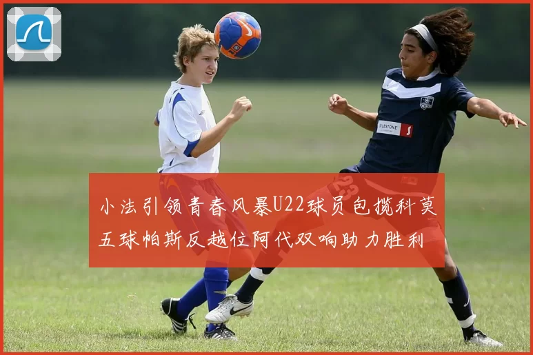 小法引领青春风暴U22球员包揽科莫五球帕斯反越位阿代双响助力胜利