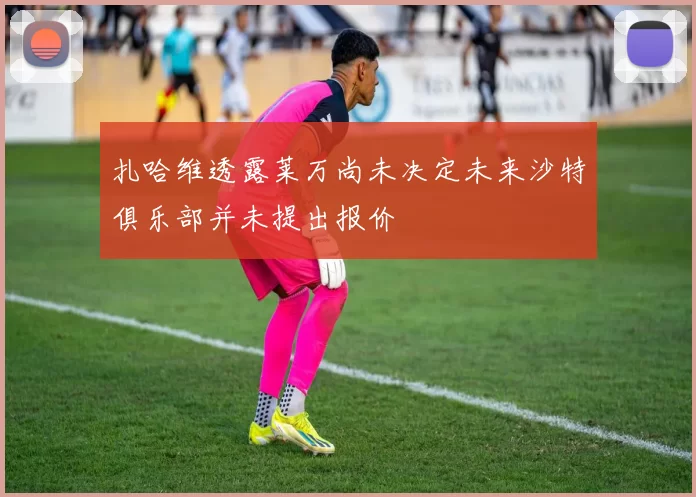 扎哈维透露莱万尚未决定未来沙特俱乐部并未提出报价