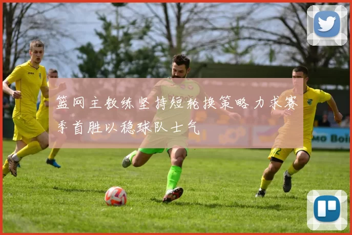 篮网主教练坚持短轮换策略力求赛季首胜以稳球队士气